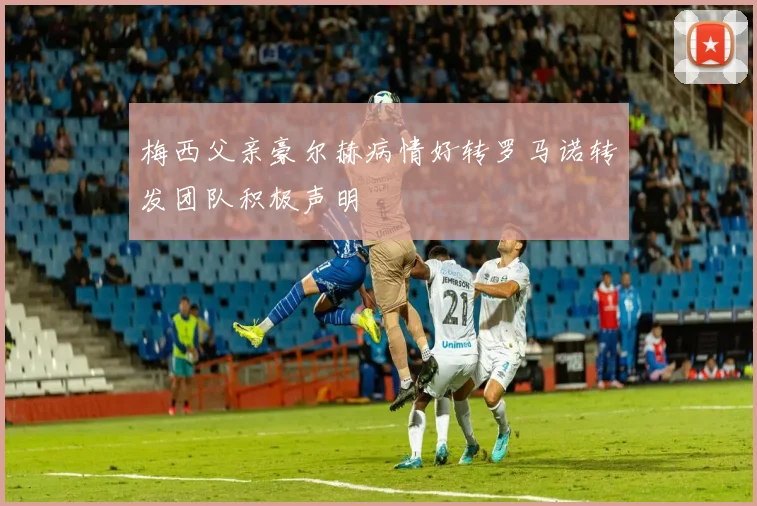 梅西父亲豪尔赫病情好转罗马诺转发团队积极声明