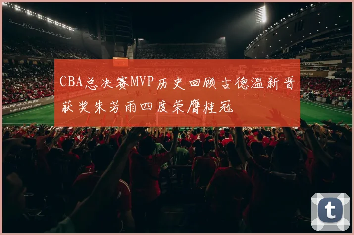 CBA总决赛MVP历史回顾古德温新晋获奖朱芳雨四度荣膺桂冠