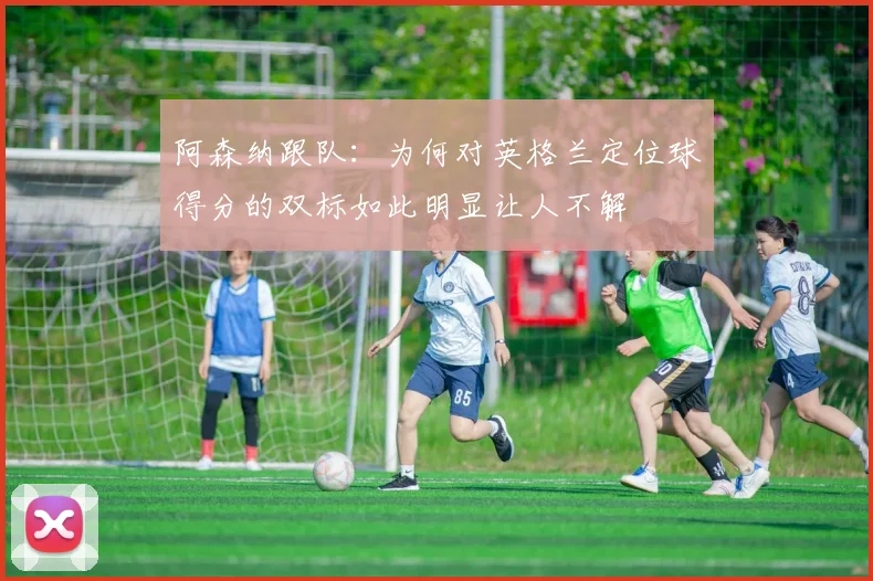 阿森纳跟队：为何对英格兰定位球得分的双标如此明显让人不解