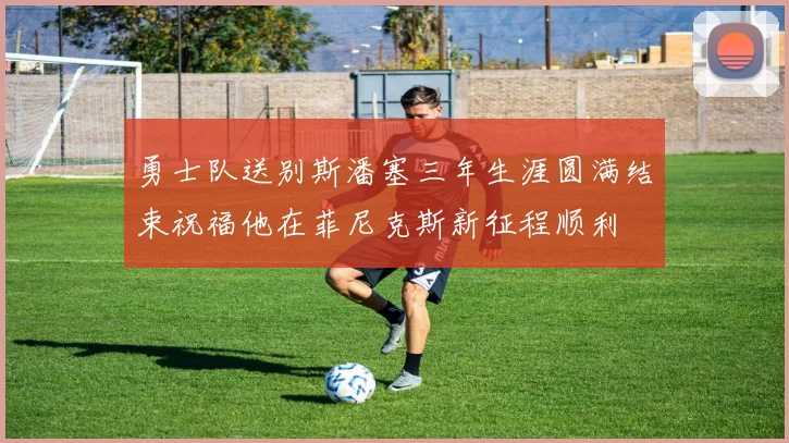 勇士队送别斯潘塞三年生涯圆满结束祝福他在菲尼克斯新征程顺利