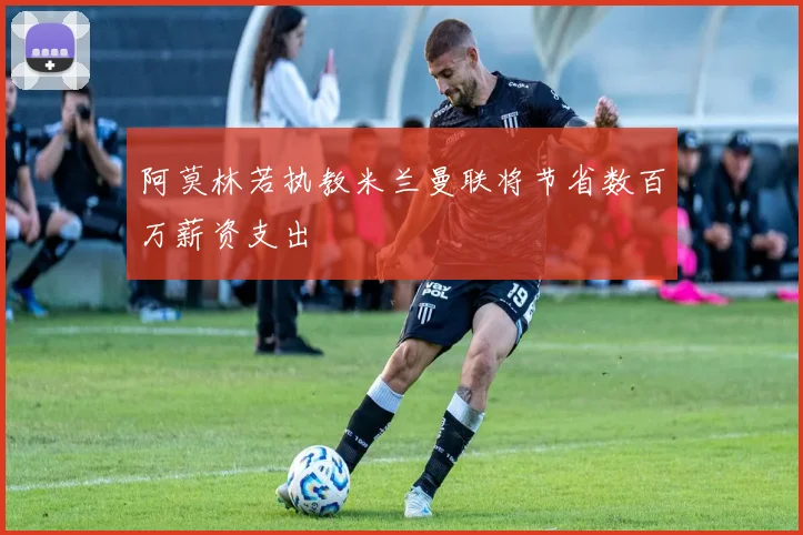 阿莫林若执教米兰曼联将节省数百万薪资支出