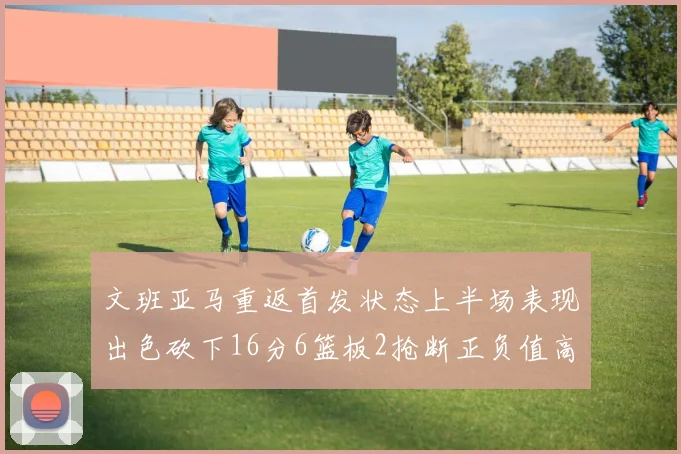 文班亚马重返首发状态上半场表现出色砍下16分6篮板2抢断正负值高达21