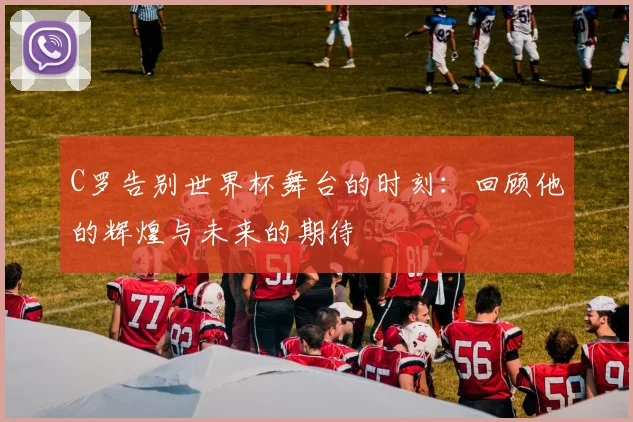 C罗告别世界杯舞台的时刻：回顾他的辉煌与未来的期待