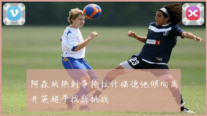 阿森纳热刺争抢拉什福德他倾向离开英超寻找新挑战