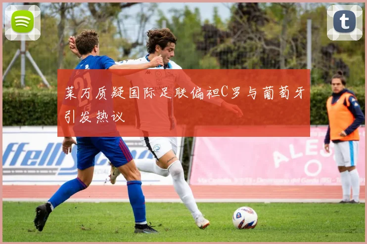 莱万质疑国际足联偏袒C罗与葡萄牙引发热议