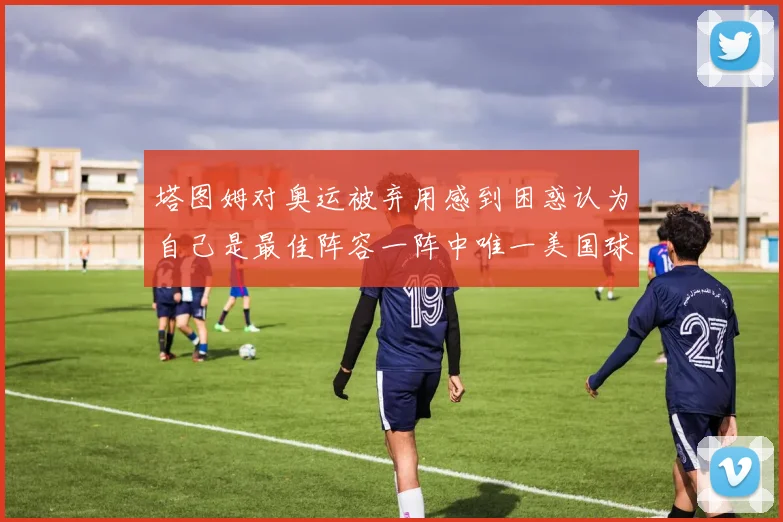 塔图姆对奥运被弃用感到困惑认为自己是最佳阵容一阵中唯一美国球员