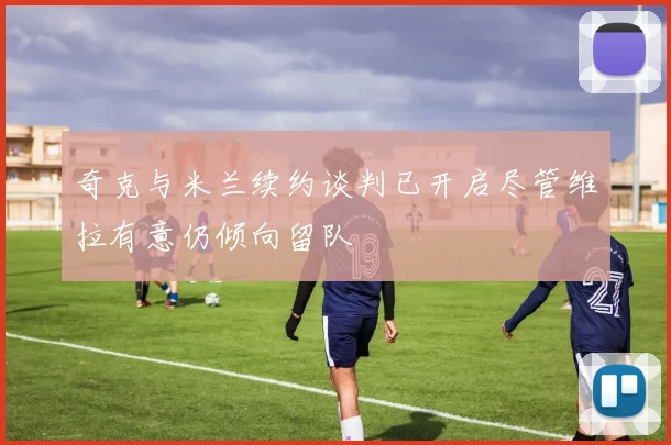 奇克与米兰续约谈判已开启尽管维拉有意仍倾向留队