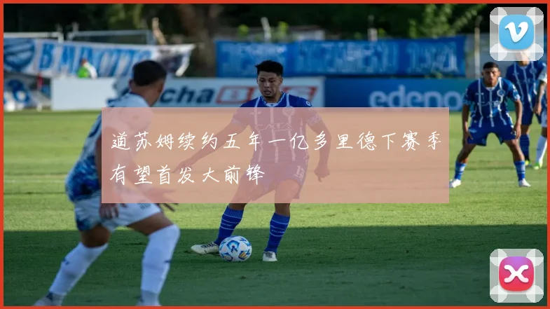道苏姆续约五年一亿多里德下赛季有望首发大前锋