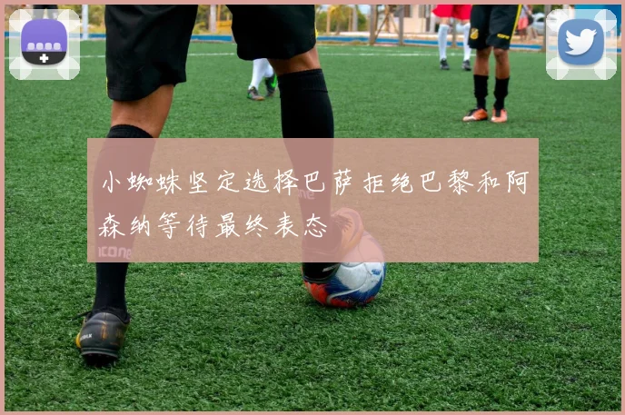 小蜘蛛坚定选择巴萨拒绝巴黎和阿森纳等待最终表态